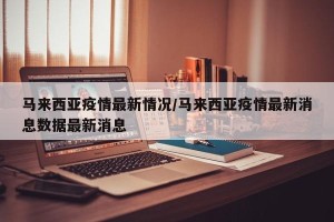 马来西亚疫情最新情况/马来西亚疫情最新消息数据最新消息