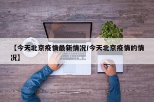 【今天北京疫情最新情况/今天北京疫情的情况】