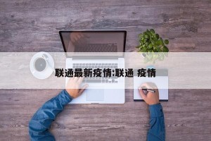 联通最新疫情:联通 疫情