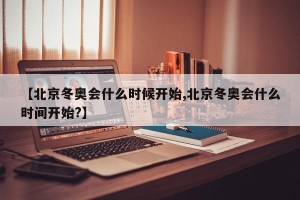 【北京冬奥会什么时候开始,北京冬奥会什么时间开始?】