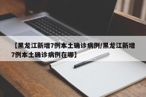 【黑龙江新增7例本土确诊病例/黑龙江新增7例本土确诊病例在哪】