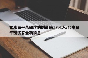 北京昌平某确诊病例密接1751人/北京昌平密接者最新消息