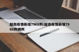 越南疫情新增7968例/越南疫情新增7968例病例