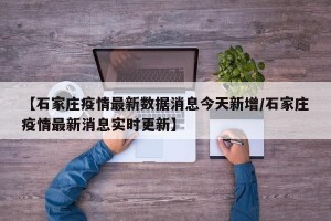 【石家庄疫情最新数据消息今天新增/石家庄疫情最新消息实时更新】