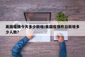 美国疫情今天多少新增/美国疫情昨日新增多少人数?