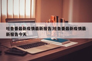 吐鲁番最新疫情最新报告:吐鲁番最新疫情最新报告今天