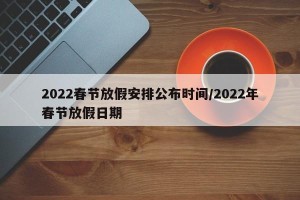 2022春节放假安排公布时间/2022年春节放假日期