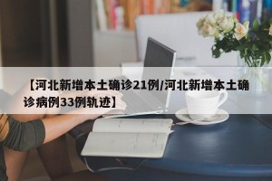 【河北新增本土确诊21例/河北新增本土确诊病例33例轨迹】