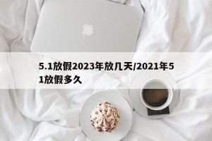 5.1放假2023年放几天/2021年51放假多久