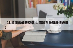【上海浦东最新疫情,上海浦东最新疫情通报】