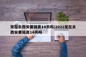 现在去西安要隔离14天吗/2021现在去西安要隔离14天吗