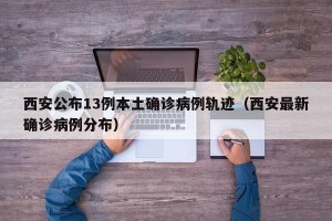 西安公布13例本土确诊病例轨迹（西安最新确诊病例分布）