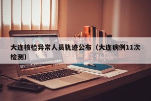 大连核检异常人员轨迹公布（大连病例11次检测）