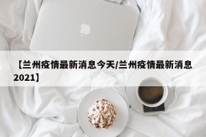 【兰州疫情最新消息今天/兰州疫情最新消息2021】