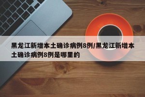 黑龙江新增本土确诊病例8例/黑龙江新增本土确诊病例8例是哪里的