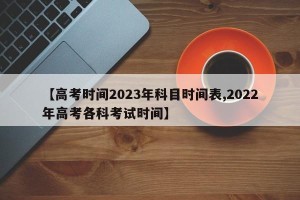 【高考时间2023年科目时间表,2022年高考各科考试时间】