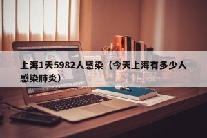 上海1天5982人感染（今天上海有多少人感染肺炎）