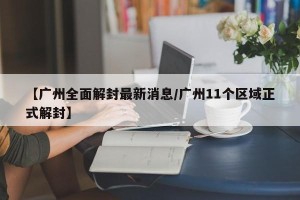 【广州全面解封最新消息/广州11个区域正式解封】