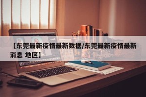【东莞最新疫情最新数据/东莞最新疫情最新消息 地区】