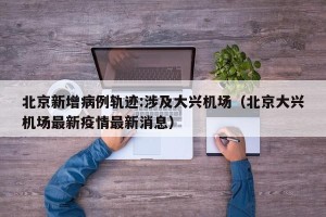 北京新增病例轨迹:涉及大兴机场（北京大兴机场最新疫情最新消息）