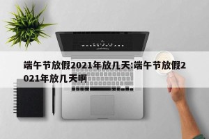 端午节放假2021年放几天:端午节放假2021年放几天啊