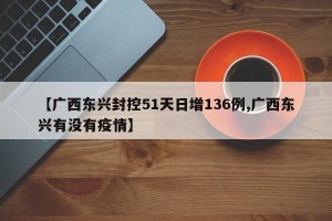【广西东兴封控51天日增136例,广西东兴有没有疫情】