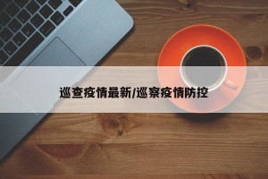 巡查疫情最新/巡察疫情防控