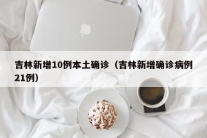 吉林新增10例本土确诊（吉林新增确诊病例21例）