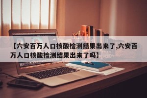 【六安百万人口核酸检测结果出来了,六安百万人口核酸检测结果出来了吗】