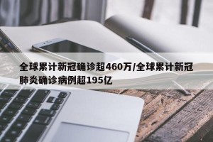 全球累计新冠确诊超460万/全球累计新冠肺炎确诊病例超195亿