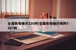 全国新增确诊226例/全国新增确诊病例3887例