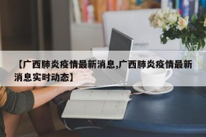 【广西肺炎疫情最新消息,广西肺炎疫情最新消息实时动态】
