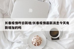 长春疫情咋日新增/长春疫情最新消息今天有新增加的吗