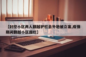 【封控小区两人翻越护栏去外地被立案,疫情期间翻越小区围栏】