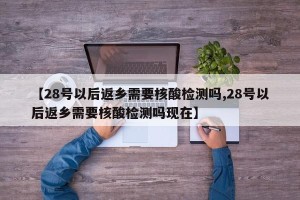 【28号以后返乡需要核酸检测吗,28号以后返乡需要核酸检测吗现在】
