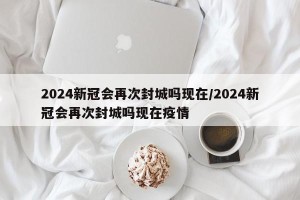 2024新冠会再次封城吗现在/2024新冠会再次封城吗现在疫情