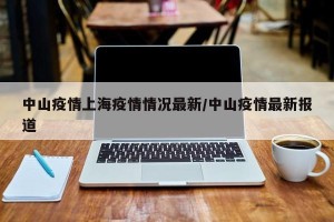 中山疫情上海疫情情况最新/中山疫情最新报道