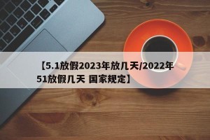 【5.1放假2023年放几天/2022年51放假几天 国家规定】