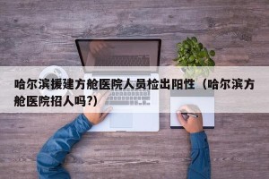 哈尔滨援建方舱医院人员检出阳性（哈尔滨方舱医院招人吗?）