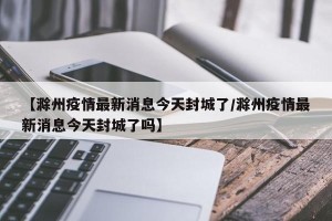 【滁州疫情最新消息今天封城了/滁州疫情最新消息今天封城了吗】