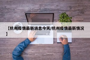【杭州疫情最新消息今天/杭州疫情最新情况】