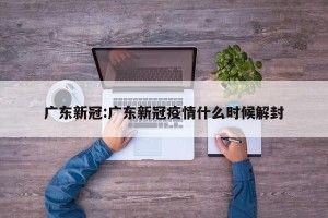 广东新冠:广东新冠疫情什么时候解封