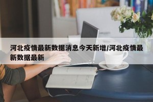 河北疫情最新数据消息今天新增/河北疫情最新数据最新