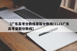 【广东高考分数线录取分数线/2121广东高考录取分数线】