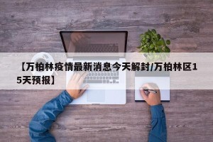 【万柏林疫情最新消息今天解封/万柏林区15天预报】