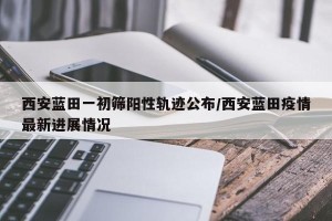 西安蓝田一初筛阳性轨迹公布/西安蓝田疫情最新进展情况