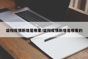 益阳疫情新增是哪里/益阳疫情新增是哪里的