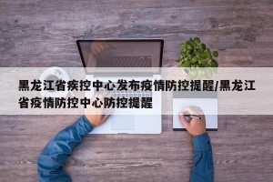 黑龙江省疾控中心发布疫情防控提醒/黑龙江省疫情防控中心防控提醒