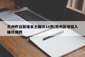 苏州昨日新增本土确诊16例/苏州新增输入确诊病例