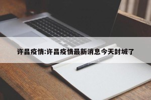 许昌疫情:许昌疫情最新消息今天封城了